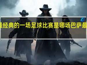 大家认为最经典的一场足球比赛是哪场 巴萨最精彩的一场比赛