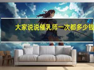 大家说说催乳师一次都多少钱