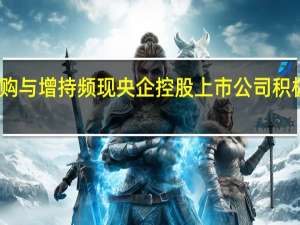 大手笔回购与增持频现 央企控股上市公司积极提振市场信心