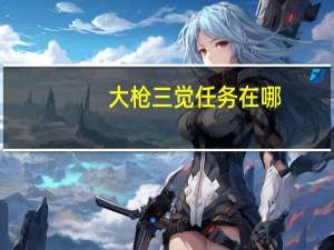 大枪三觉任务在哪（大枪觉醒任务）