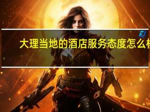 大理当地的酒店服务态度怎么样