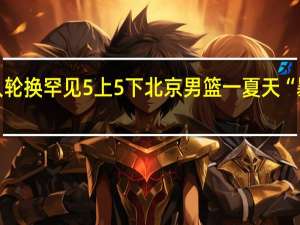 大胜夜12人轮换罕见5上5下 北京男篮一夏天“暴富” 冠军梦重启