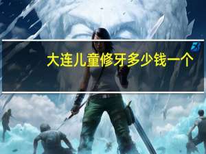 大连儿童修牙多少钱一个？大连哪里弄牙便宜又好