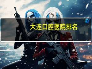 大连口腔医院排名(大连口腔医院或门诊哪里比较好)