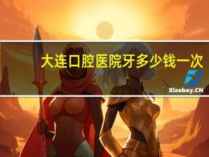大连口腔医院牙多少钱一次(大连口腔医院价格表)