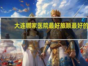 大连哪家医院最好 旅顺最好的医院