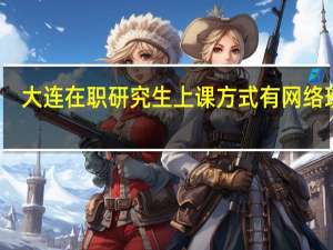 大连在职研究生上课方式有网络班吗
