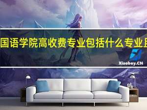 大连外国语学院高收费专业包括什么专业且收费是多少