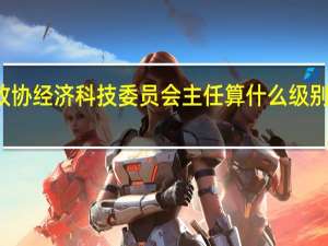 大连市沙河口区政协经济科技委员会主任算什么级别 全国政协常委什么级别