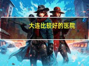 大连比较好的医院，大连哪个医院看病看的好