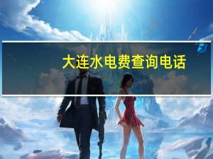 大连水电费查询电话（大连建设网水电费查询）