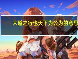 大道之行也天下为公为的意思（大道之行天下为公的意思）