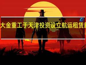 大金重工于天津投资设立航运租赁新公司