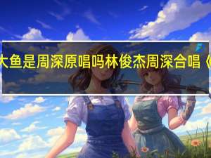 大鱼是周深原唱吗 林俊杰周深合唱《大鱼》