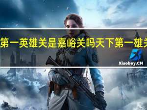 天下第一英雄关是嘉峪关吗 天下第一雄关是那个关