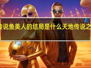 天地传说鱼美人的结局是什么 天地传说之美人鱼游戏