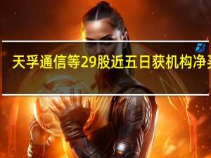 天孚通信等29股近五日获机构净买入