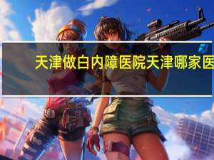 天津做白内障医院 天津哪家医院做白内障手术多少钱合适