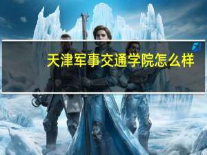 天津军事交通学院怎么样