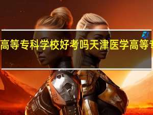 天津医学高等专科学校好考吗 天津医学高等专科学校分数线