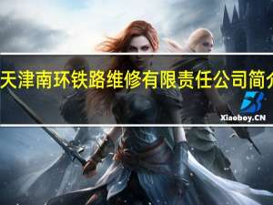 天津南环铁路维修有限责任公司简介电话（天津南环铁路维修有限责任公司简介）