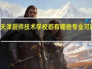 天津厨师技术学校都有哪些专业可以学的