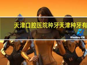 天津口腔医院种牙 天津种牙有哪些医院