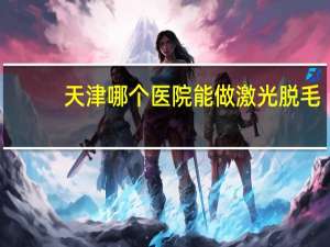 天津哪个医院能做激光脱毛？天津男士脱毛去哪里