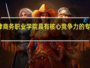 天津商务职业学院具有核心竞争力的专业有哪些