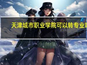 天津城市职业学院可以转专业吗,天津城市职业学院新生转专业政策