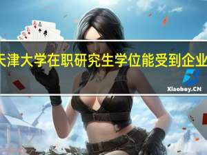 天津大学在职研究生学位能受到企业认可吗