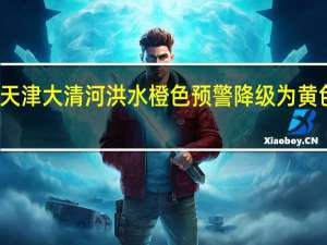 天津大清河洪水橙色预警降级为黄色预警