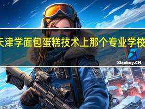 天津学面包蛋糕技术上那个专业学校好就业
