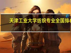 天津工业大学纺织专业全国排名