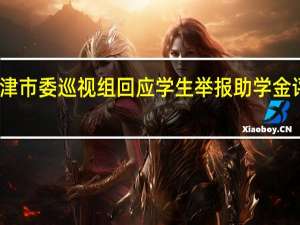天津市委巡视组回应学生举报助学金评选不公：已要求校方及时处置