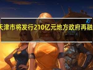 天津市将发行210亿元地方政府再融资债券