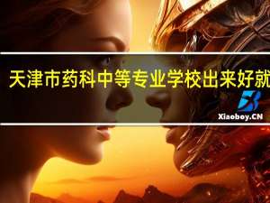 天津市药科中等专业学校出来好就业吗（天津市药科中等专业学校）