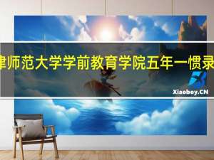 天津师范大学学前教育学院五年一惯录取分数线