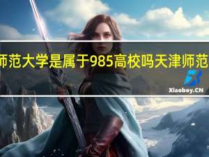 天津师范大学是属于985高校吗 天津师范大学分数线