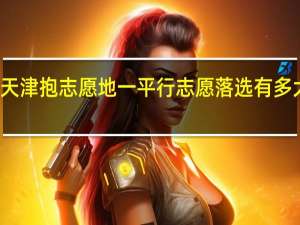 天津抱志愿地一平行志愿落选有多大影响