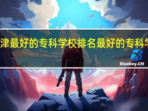 天津最好的专科学校排名最好的专科学校排名