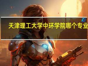 天津理工大学中环学院哪个专业好（天津理工大学中环学院官网）