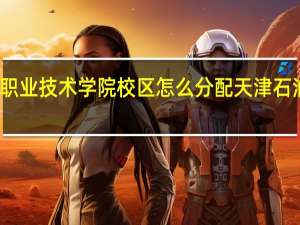 天津石油职业技术学院校区怎么分配 天津石油职业技术学院