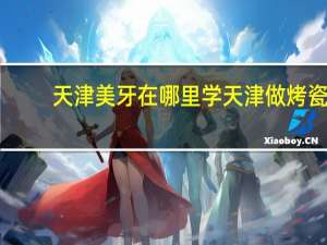 天津美牙在哪里学 天津做烤瓷牙比较好的在哪里