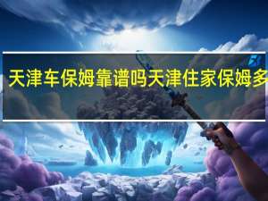 天津车保姆靠谱吗 天津住家保姆多少钱