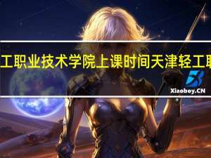 天津轻工职业技术学院上课时间 天津轻工职业技术学院