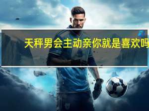 天秤男会主动亲你就是喜欢吗（天秤男什么情况下吻你）