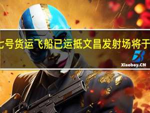 天舟七号货运飞船已运抵文昌发射场 将于明年初发射
