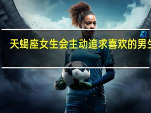 天蝎座女生会主动追求喜欢的男生吗（天蝎座男生追女生特点）