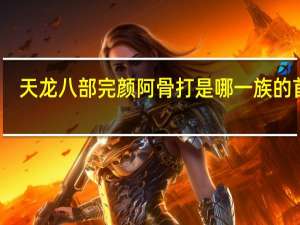 天龙八部完颜阿骨打是哪一族的首领（天龙八部完颜阿骨打）